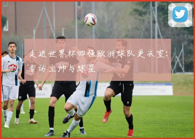 走进世界杯四强欧洲球队更衣室：专访主帅与球星