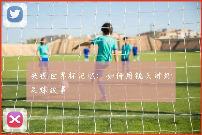 央视世界杯记忆：如何用镜头讲好足球故事