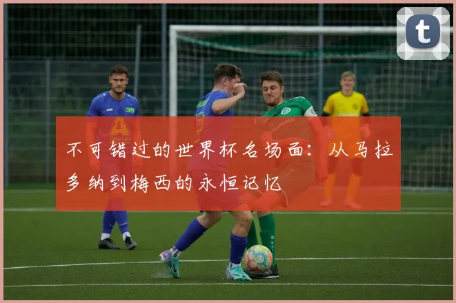 不可错过的世界杯名场面：从马拉多纳到梅西的永恒记忆