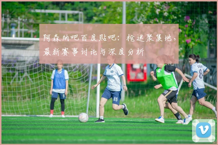 阿森纳吧百度贴吧：枪迷聚集地，最新赛事讨论与深度分析